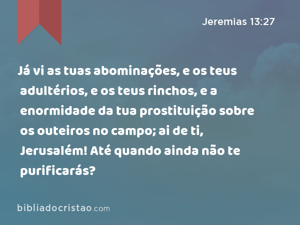 Já vi as tuas abominações, e os teus adultérios, e os teus rinchos, e a enormidade da tua prostituição sobre os outeiros no campo; ai de ti, Jerusalém! Até quando ainda não te purificarás? - Jeremias 13:27