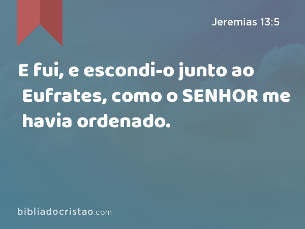 E fui, e escondi-o junto ao Eufrates, como o SENHOR me havia ordenado. - Jeremias 13:5