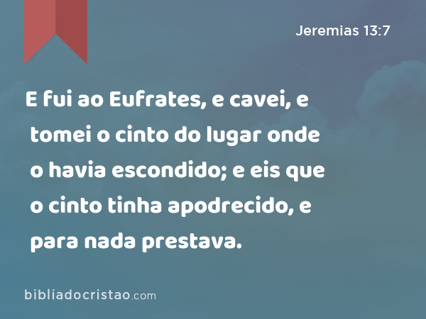 E fui ao Eufrates, e cavei, e tomei o cinto do lugar onde o havia escondido; e eis que o cinto tinha apodrecido, e para nada prestava. - Jeremias 13:7