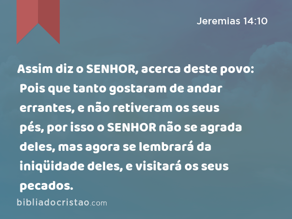 Assim diz o SENHOR, acerca deste povo: Pois que tanto gostaram de andar errantes, e não retiveram os seus pés, por isso o SENHOR não se agrada deles, mas agora se lembrará da iniqüidade deles, e visitará os seus pecados. - Jeremias 14:10