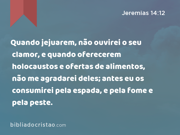 Quando jejuarem, não ouvirei o seu clamor, e quando oferecerem holocaustos e ofertas de alimentos, não me agradarei deles; antes eu os consumirei pela espada, e pela fome e pela peste. - Jeremias 14:12