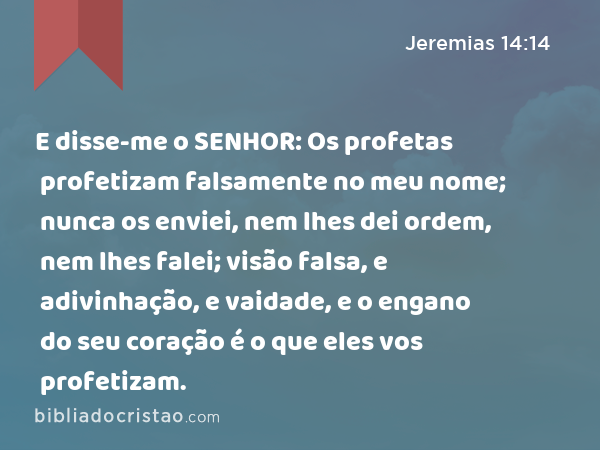 E disse-me o SENHOR: Os profetas profetizam falsamente no meu nome; nunca os enviei, nem lhes dei ordem, nem lhes falei; visão falsa, e adivinhação, e vaidade, e o engano do seu coração é o que eles vos profetizam. - Jeremias 14:14