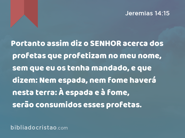 Portanto assim diz o SENHOR acerca dos profetas que profetizam no meu nome, sem que eu os tenha mandado, e que dizem: Nem espada, nem fome haverá nesta terra: À espada e à fome, serão consumidos esses profetas. - Jeremias 14:15