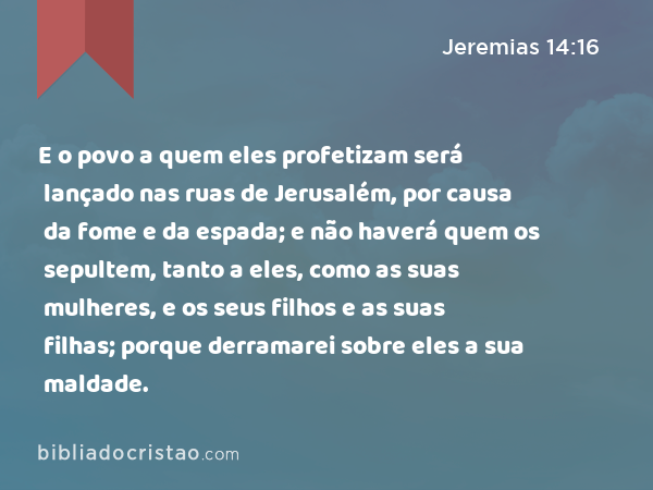 E o povo a quem eles profetizam será lançado nas ruas de Jerusalém, por causa da fome e da espada; e não haverá quem os sepultem, tanto a eles, como as suas mulheres, e os seus filhos e as suas filhas; porque derramarei sobre eles a sua maldade. - Jeremias 14:16