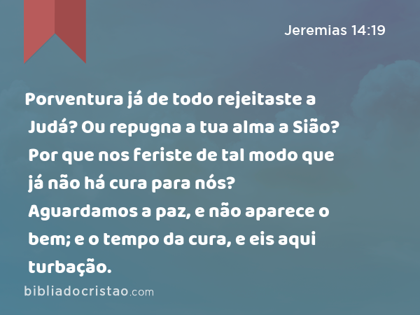 Porventura já de todo rejeitaste a Judá? Ou repugna a tua alma a Sião? Por que nos feriste de tal modo que já não há cura para nós? Aguardamos a paz, e não aparece o bem; e o tempo da cura, e eis aqui turbação. - Jeremias 14:19