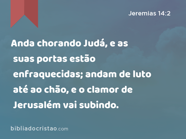 Anda chorando Judá, e as suas portas estão enfraquecidas; andam de luto até ao chão, e o clamor de Jerusalém vai subindo. - Jeremias 14:2