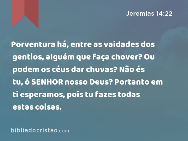 Porventura há, entre as vaidades dos gentios, alguém que faça chover? Ou podem os céus dar chuvas? Não és tu, ó SENHOR nosso Deus? Portanto em ti esperamos, pois tu fazes todas estas coisas. - Jeremias 14:22