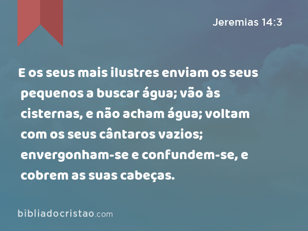 E os seus mais ilustres enviam os seus pequenos a buscar água; vão às cisternas, e não acham água; voltam com os seus cântaros vazios; envergonham-se e confundem-se, e cobrem as suas cabeças. - Jeremias 14:3