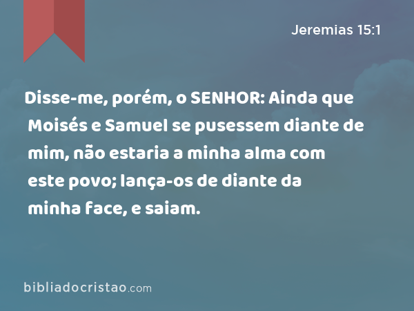 Disse-me, porém, o SENHOR: Ainda que Moisés e Samuel se pusessem diante de mim, não estaria a minha alma com este povo; lança-os de diante da minha face, e saiam. - Jeremias 15:1