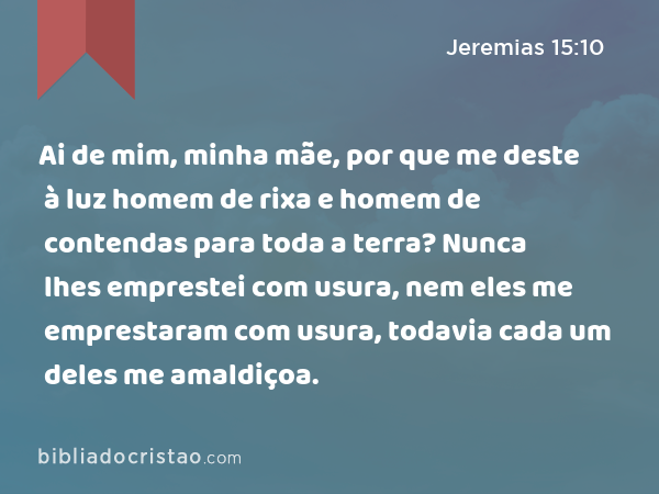 Ai de mim, minha mãe, por que me deste à luz homem de rixa e homem de contendas para toda a terra? Nunca lhes emprestei com usura, nem eles me emprestaram com usura, todavia cada um deles me amaldiçoa. - Jeremias 15:10