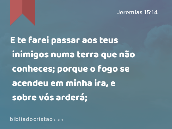 E te farei passar aos teus inimigos numa terra que não conheces; porque o fogo se acendeu em minha ira, e sobre vós arderá; - Jeremias 15:14