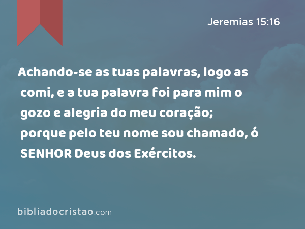 Achando-se as tuas palavras, logo as comi, e a tua palavra foi para mim o gozo e alegria do meu coração; porque pelo teu nome sou chamado, ó SENHOR Deus dos Exércitos. - Jeremias 15:16