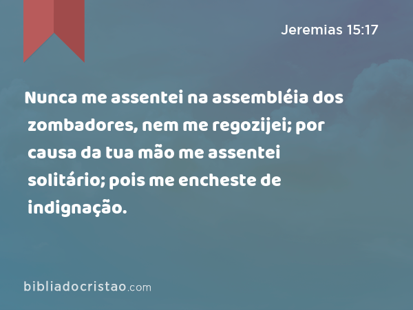 Nunca me assentei na assembléia dos zombadores, nem me regozijei; por causa da tua mão me assentei solitário; pois me encheste de indignação. - Jeremias 15:17