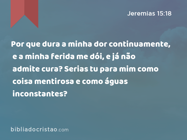 Por que dura a minha dor continuamente, e a minha ferida me dói, e já não admite cura? Serias tu para mim como coisa mentirosa e como águas inconstantes? - Jeremias 15:18