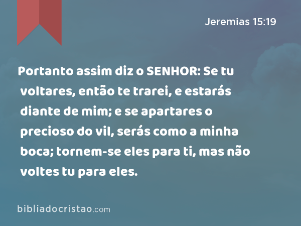 Portanto assim diz o SENHOR: Se tu voltares, então te trarei, e estarás diante de mim; e se apartares o precioso do vil, serás como a minha boca; tornem-se eles para ti, mas não voltes tu para eles. - Jeremias 15:19