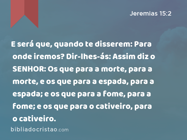 E será que, quando te disserem: Para onde iremos? Dir-lhes-ás: Assim diz o SENHOR: Os que para a morte, para a morte, e os que para a espada, para a espada; e os que para a fome, para a fome; e os que para o cativeiro, para o cativeiro. - Jeremias 15:2