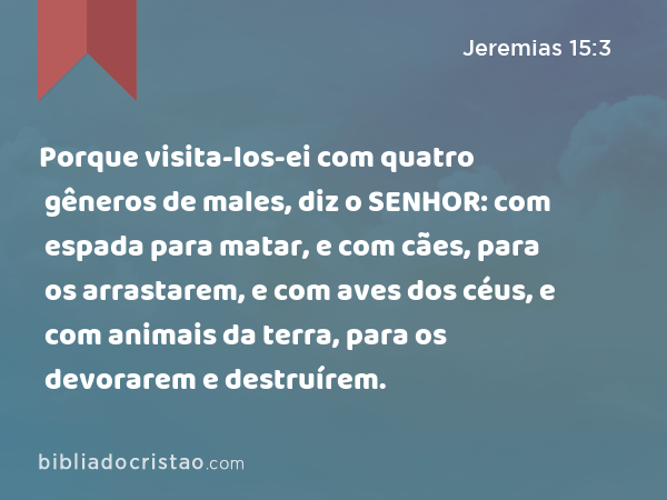 Porque visita-los-ei com quatro gêneros de males, diz o SENHOR: com espada para matar, e com cães, para os arrastarem, e com aves dos céus, e com animais da terra, para os devorarem e destruírem. - Jeremias 15:3