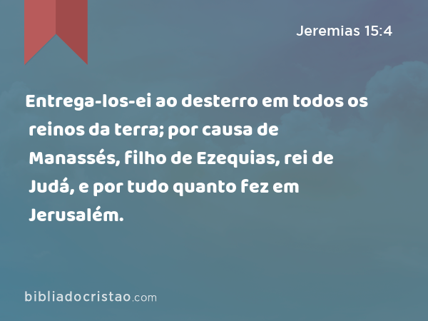 Entrega-los-ei ao desterro em todos os reinos da terra; por causa de Manassés, filho de Ezequias, rei de Judá, e por tudo quanto fez em Jerusalém. - Jeremias 15:4