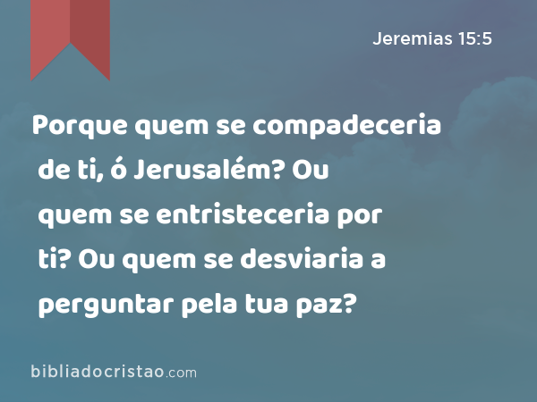 Porque quem se compadeceria de ti, ó Jerusalém? Ou quem se entristeceria por ti? Ou quem se desviaria a perguntar pela tua paz? - Jeremias 15:5