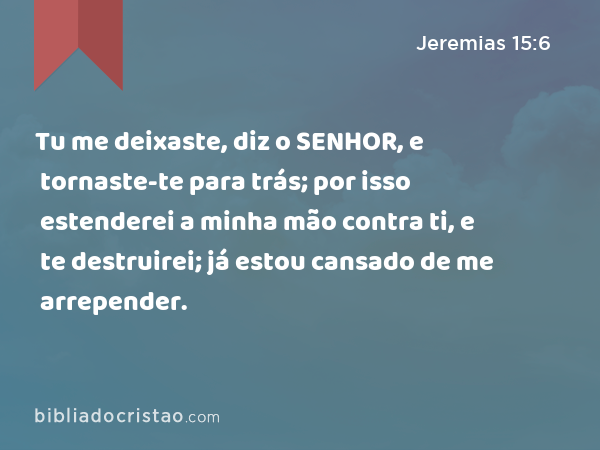 Tu me deixaste, diz o SENHOR, e tornaste-te para trás; por isso estenderei a minha mão contra ti, e te destruirei; já estou cansado de me arrepender. - Jeremias 15:6