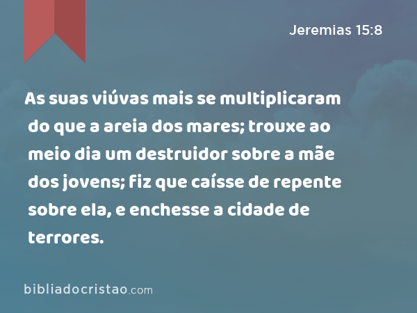 As suas viúvas mais se multiplicaram do que a areia dos mares; trouxe ao meio dia um destruidor sobre a mãe dos jovens; fiz que caísse de repente sobre ela, e enchesse a cidade de terrores. - Jeremias 15:8