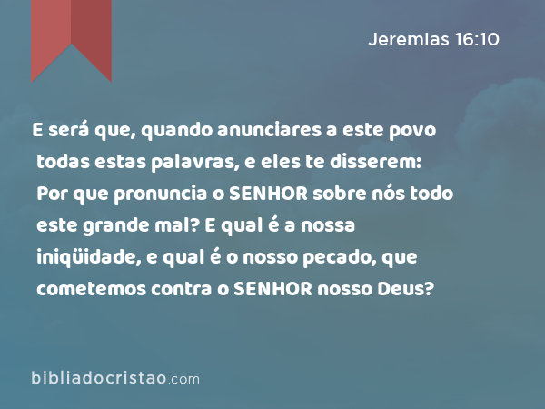E será que, quando anunciares a este povo todas estas palavras, e eles te disserem: Por que pronuncia o SENHOR sobre nós todo este grande mal? E qual é a nossa iniqüidade, e qual é o nosso pecado, que cometemos contra o SENHOR nosso Deus? - Jeremias 16:10
