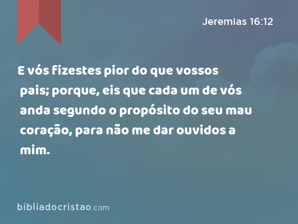 E vós fizestes pior do que vossos pais; porque, eis que cada um de vós anda segundo o propósito do seu mau coração, para não me dar ouvidos a mim. - Jeremias 16:12