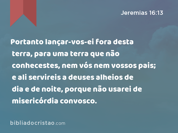 Portanto lançar-vos-ei fora desta terra, para uma terra que não conhecestes, nem vós nem vossos pais; e ali servireis a deuses alheios de dia e de noite, porque não usarei de misericórdia convosco. - Jeremias 16:13