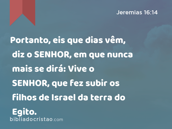 Portanto, eis que dias vêm, diz o SENHOR, em que nunca mais se dirá: Vive o SENHOR, que fez subir os filhos de Israel da terra do Egito. - Jeremias 16:14