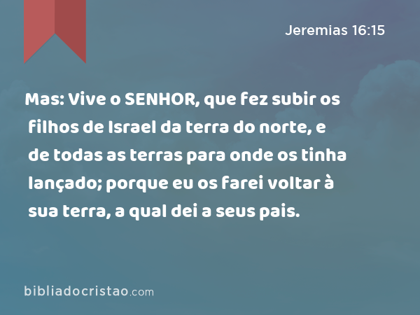 Mas: Vive o SENHOR, que fez subir os filhos de Israel da terra do norte, e de todas as terras para onde os tinha lançado; porque eu os farei voltar à sua terra, a qual dei a seus pais. - Jeremias 16:15