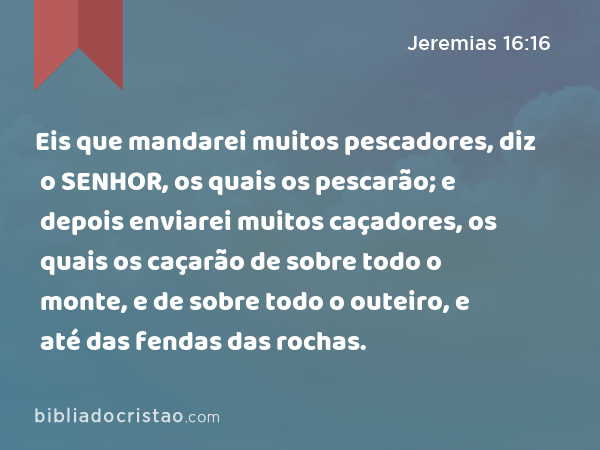 Eis que mandarei muitos pescadores, diz o SENHOR, os quais os pescarão; e depois enviarei muitos caçadores, os quais os caçarão de sobre todo o monte, e de sobre todo o outeiro, e até das fendas das rochas. - Jeremias 16:16