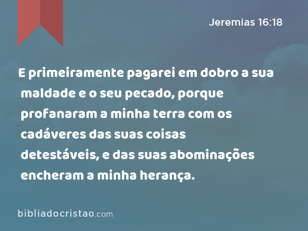 E primeiramente pagarei em dobro a sua maldade e o seu pecado, porque profanaram a minha terra com os cadáveres das suas coisas detestáveis, e das suas abominações encheram a minha herança. - Jeremias 16:18