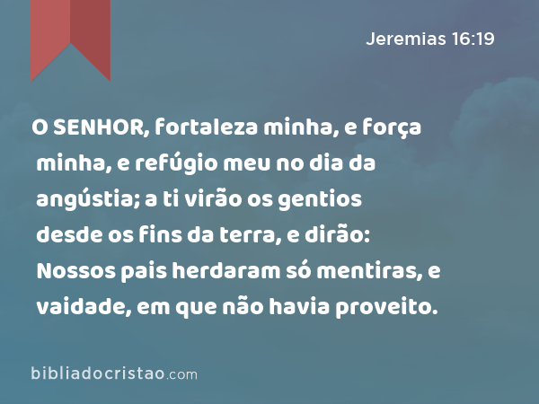 O SENHOR, fortaleza minha, e força minha, e refúgio meu no dia da angústia; a ti virão os gentios desde os fins da terra, e dirão: Nossos pais herdaram só mentiras, e vaidade, em que não havia proveito. - Jeremias 16:19