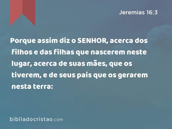 Porque assim diz o SENHOR, acerca dos filhos e das filhas que nascerem neste lugar, acerca de suas mães, que os tiverem, e de seus pais que os gerarem nesta terra: - Jeremias 16:3