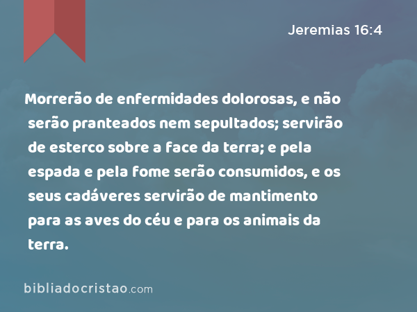 Morrerão de enfermidades dolorosas, e não serão pranteados nem sepultados; servirão de esterco sobre a face da terra; e pela espada e pela fome serão consumidos, e os seus cadáveres servirão de mantimento para as aves do céu e para os animais da terra. - Jeremias 16:4