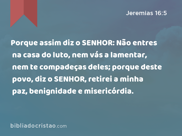 Porque assim diz o SENHOR: Não entres na casa do luto, nem vás a lamentar, nem te compadeças deles; porque deste povo, diz o SENHOR, retirei a minha paz, benignidade e misericórdia. - Jeremias 16:5