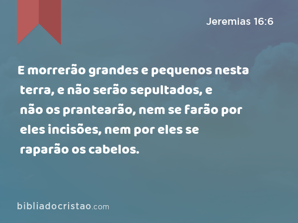 E morrerão grandes e pequenos nesta terra, e não serão sepultados, e não os prantearão, nem se farão por eles incisões, nem por eles se raparão os cabelos. - Jeremias 16:6