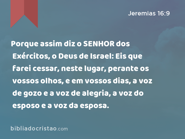 Porque assim diz o SENHOR dos Exércitos, o Deus de Israel: Eis que farei cessar, neste lugar, perante os vossos olhos, e em vossos dias, a voz de gozo e a voz de alegria, a voz do esposo e a voz da esposa. - Jeremias 16:9