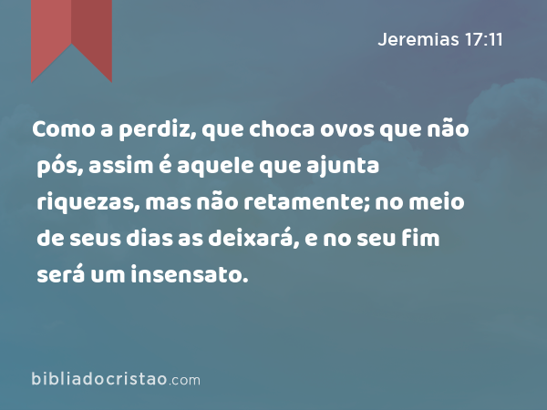 Como a perdiz, que choca ovos que não pós, assim é aquele que ajunta riquezas, mas não retamente; no meio de seus dias as deixará, e no seu fim será um insensato. - Jeremias 17:11