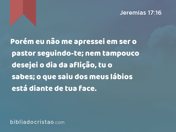 Porém eu não me apressei em ser o pastor seguindo-te; nem tampouco desejei o dia da aflição, tu o sabes; o que saiu dos meus lábios está diante de tua face. - Jeremias 17:16