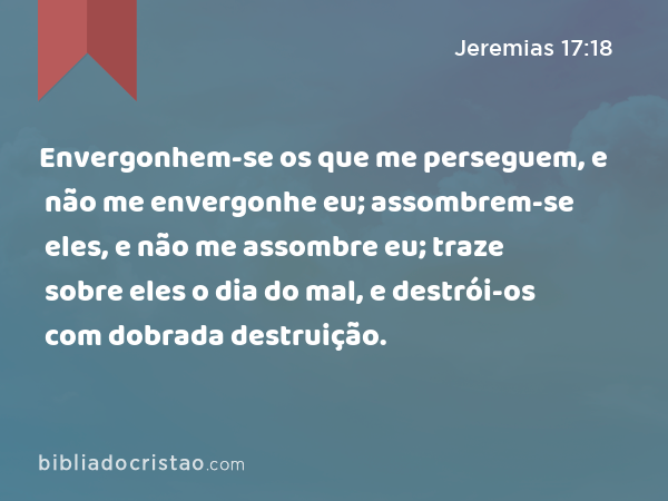 Envergonhem-se os que me perseguem, e não me envergonhe eu; assombrem-se eles, e não me assombre eu; traze sobre eles o dia do mal, e destrói-os com dobrada destruição. - Jeremias 17:18