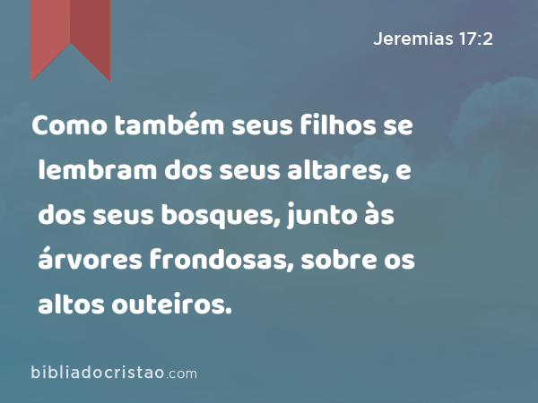 Como também seus filhos se lembram dos seus altares, e dos seus bosques, junto às árvores frondosas, sobre os altos outeiros. - Jeremias 17:2