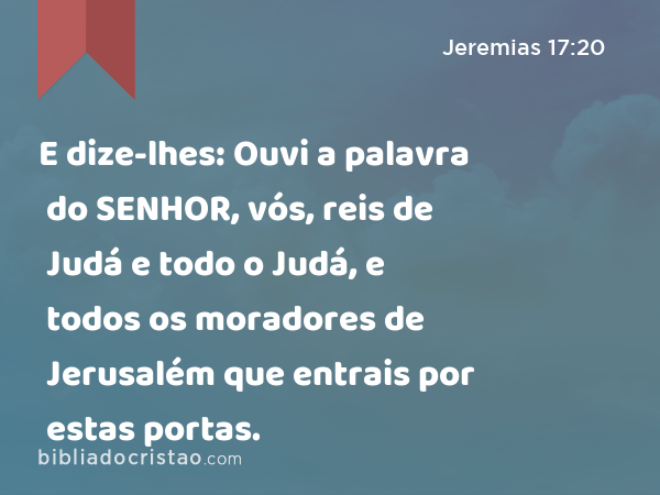 E dize-lhes: Ouvi a palavra do SENHOR, vós, reis de Judá e todo o Judá, e todos os moradores de Jerusalém que entrais por estas portas. - Jeremias 17:20