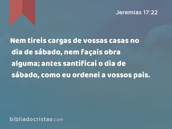 Nem tireis cargas de vossas casas no dia de sábado, nem façais obra alguma; antes santificai o dia de sábado, como eu ordenei a vossos pais. - Jeremias 17:22