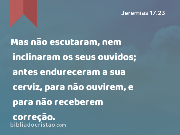 Mas não escutaram, nem inclinaram os seus ouvidos; antes endureceram a sua cerviz, para não ouvirem, e para não receberem correção. - Jeremias 17:23