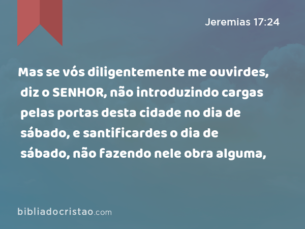 Mas se vós diligentemente me ouvirdes, diz o SENHOR, não introduzindo cargas pelas portas desta cidade no dia de sábado, e santificardes o dia de sábado, não fazendo nele obra alguma, - Jeremias 17:24