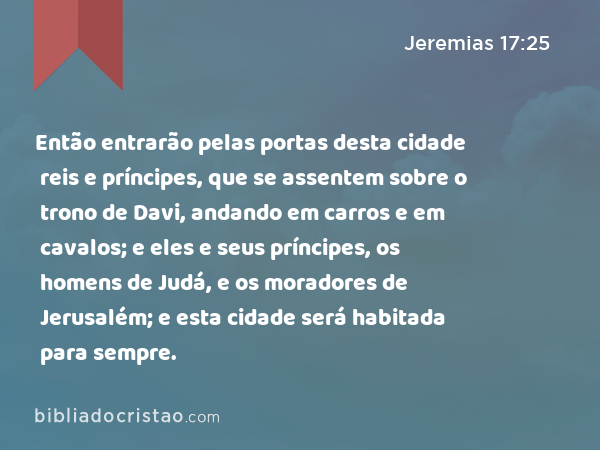 Então entrarão pelas portas desta cidade reis e príncipes, que se assentem sobre o trono de Davi, andando em carros e em cavalos; e eles e seus príncipes, os homens de Judá, e os moradores de Jerusalém; e esta cidade será habitada para sempre. - Jeremias 17:25