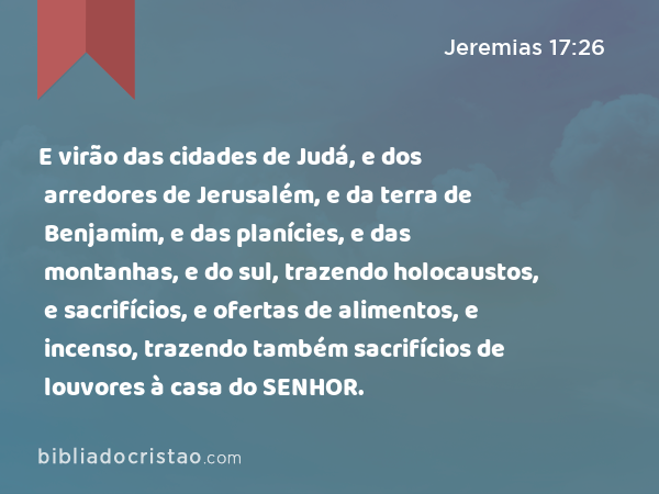 E virão das cidades de Judá, e dos arredores de Jerusalém, e da terra de Benjamim, e das planícies, e das montanhas, e do sul, trazendo holocaustos, e sacrifícios, e ofertas de alimentos, e incenso, trazendo também sacrifícios de louvores à casa do SENHOR. - Jeremias 17:26