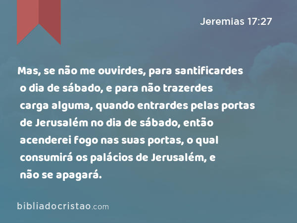 Mas, se não me ouvirdes, para santificardes o dia de sábado, e para não trazerdes carga alguma, quando entrardes pelas portas de Jerusalém no dia de sábado, então acenderei fogo nas suas portas, o qual consumirá os palácios de Jerusalém, e não se apagará. - Jeremias 17:27