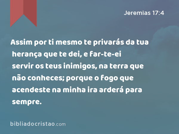 Assim por ti mesmo te privarás da tua herança que te dei, e far-te-ei servir os teus inimigos, na terra que não conheces; porque o fogo que acendeste na minha ira arderá para sempre. - Jeremias 17:4